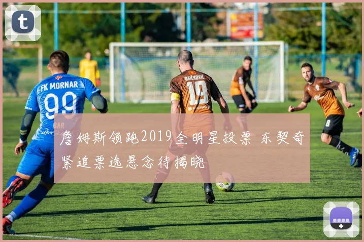 詹姆斯领跑2019全明星投票 东契奇紧追票选悬念待揭晓
