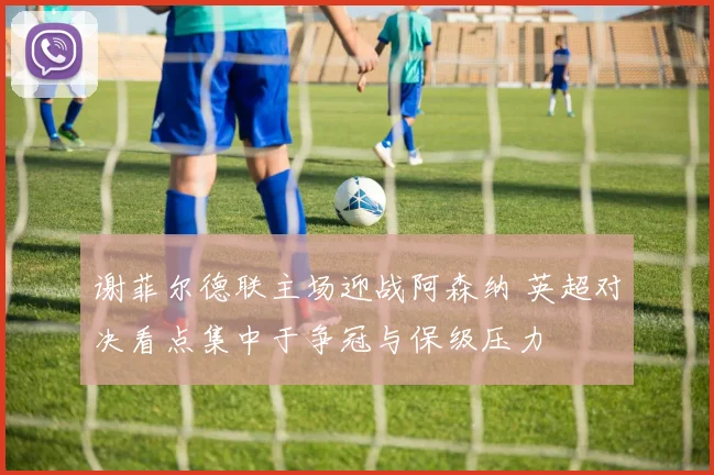 谢菲尔德联主场迎战阿森纳 英超对决看点集中于争冠与保级压力