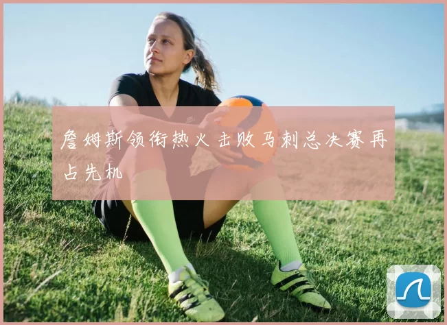 詹姆斯领衔热火击败马刺总决赛再占先机