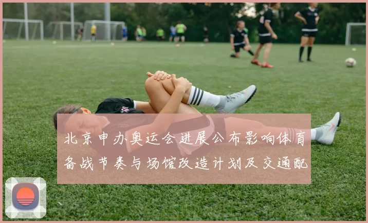 北京申办奥运会进展公布影响体育备战节奏与场馆改造计划及交通配套
