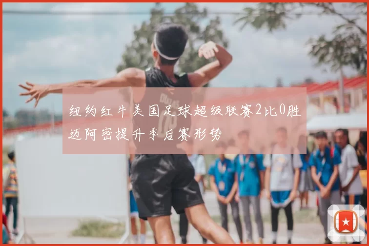 纽约红牛美国足球超级联赛2比0胜迈阿密提升季后赛形势