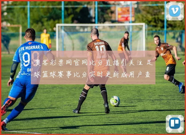 澳客彩票网官网比分直播引关注 足球篮球赛事比分实时更新成用户查询入口