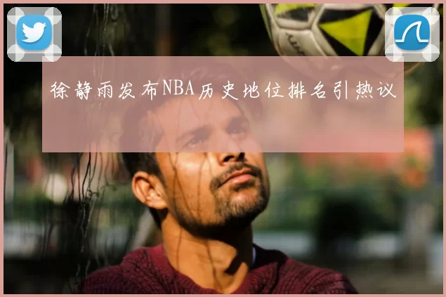 徐静雨发布NBA历史地位排名引热议