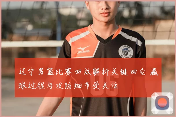 辽宁男篮比赛回放解析关键回合 赢球过程与攻防细节受关注