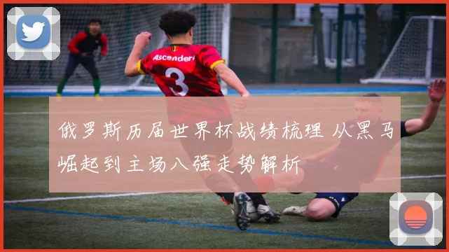 俄罗斯历届世界杯战绩梳理 从黑马崛起到主场八强走势解析