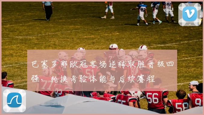 巴塞罗那欧冠客场逆转取胜晋级四强，轮换考验体能与后续赛程