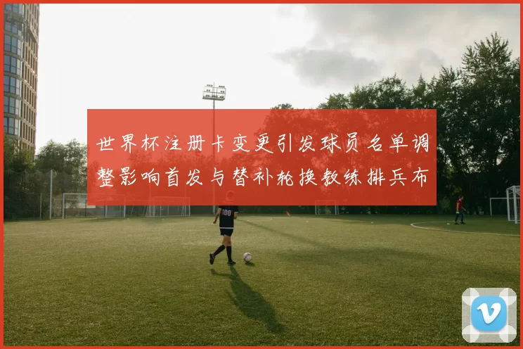 世界杯注册卡变更引发球员名单调整影响首发与替补轮换教练排兵布阵