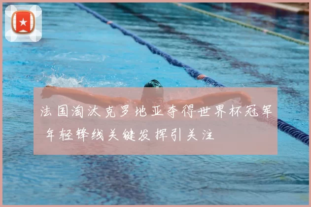 法国淘汰克罗地亚夺得世界杯冠军 年轻锋线关键发挥引关注