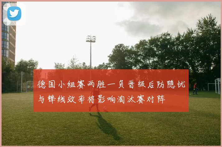 德国小组赛两胜一负晋级后防隐忧与锋线效率将影响淘汰赛对阵
