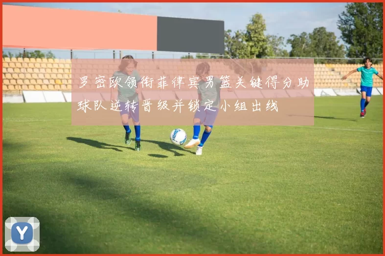 罗密欧领衔菲律宾男篮关键得分助球队逆转晋级并锁定小组出线