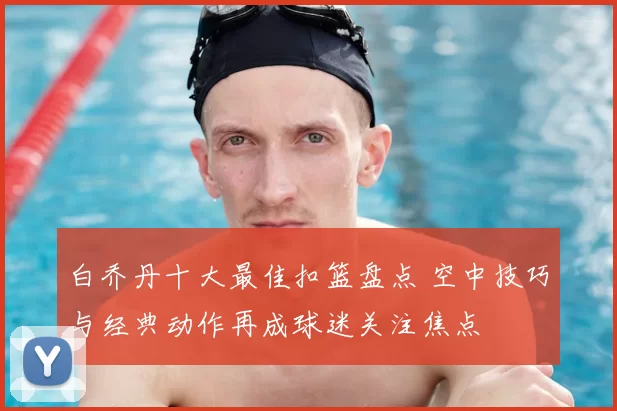 白乔丹十大最佳扣篮盘点 空中技巧与经典动作再成球迷关注焦点