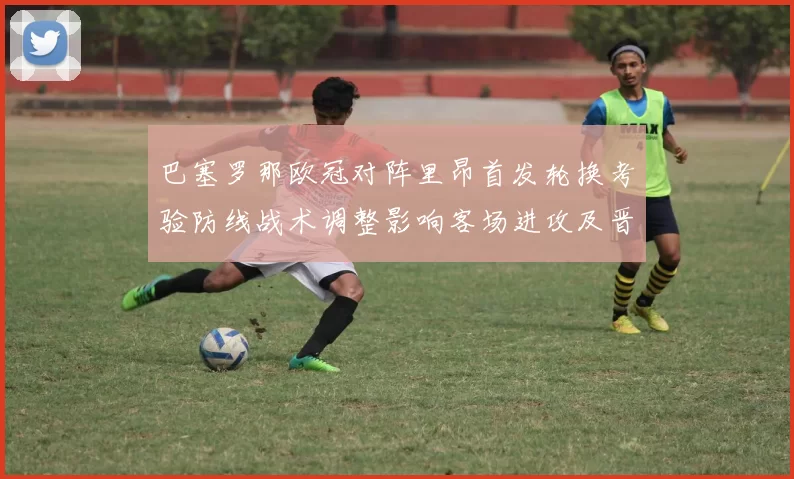 巴塞罗那欧冠对阵里昂首发轮换考验防线战术调整影响客场进攻及晋级前景