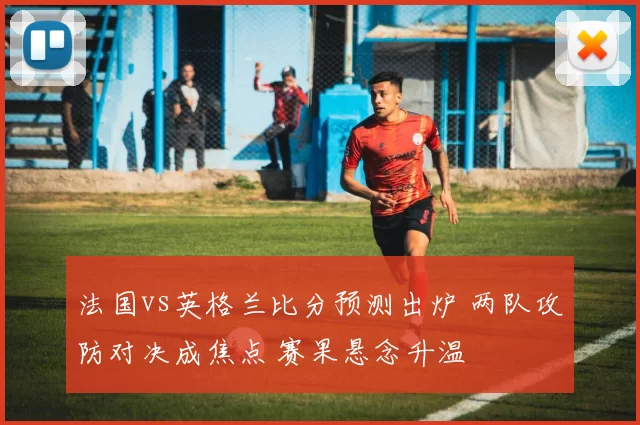 法国vs英格兰比分预测出炉 两队攻防对决成焦点 赛果悬念升温