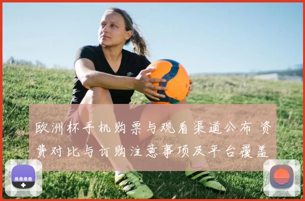 欧洲杯手机购票与观看渠道公布 资费对比与订购注意事项及平台覆盖清单