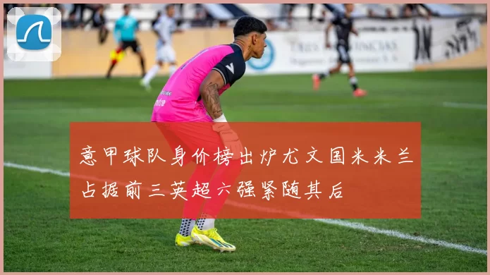 意甲球队身价榜出炉尤文国米米兰占据前三英超六强紧随其后