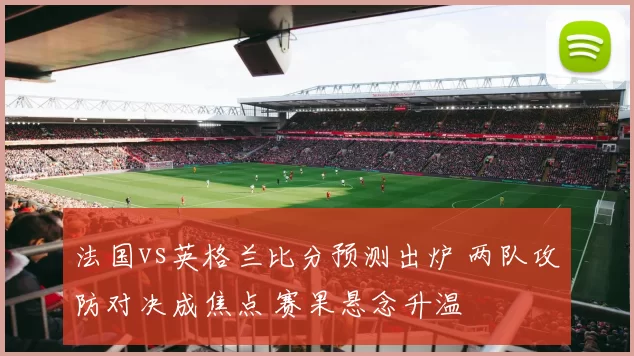 法国vs英格兰比分预测出炉 两队攻防对决成焦点 赛果悬念升温