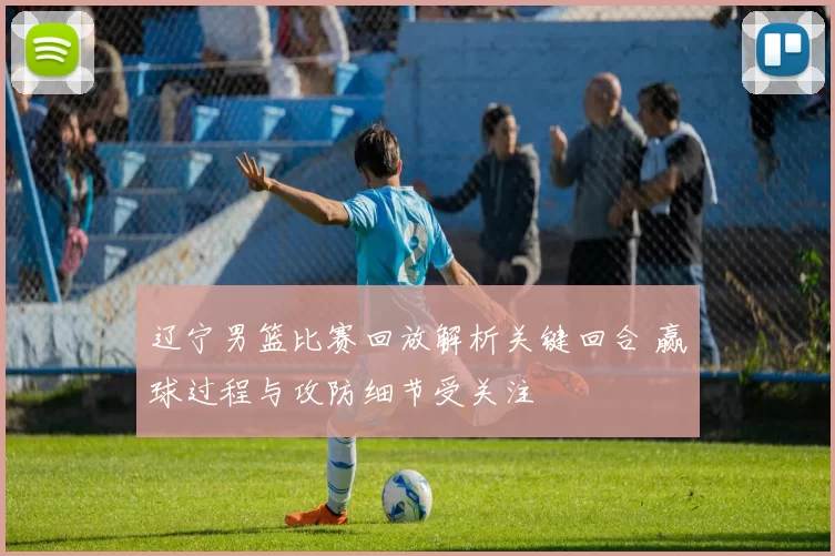 辽宁男篮比赛回放解析关键回合 赢球过程与攻防细节受关注