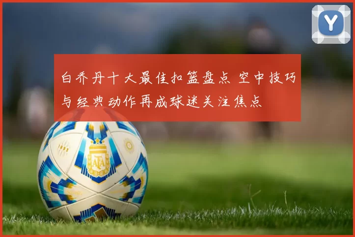 白乔丹十大最佳扣篮盘点 空中技巧与经典动作再成球迷关注焦点