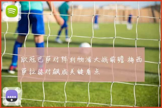 欧冠巴萨对阵利物浦大战前瞻 梅西萨拉赫对飙成关键看点