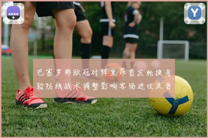 巴塞罗那欧冠对阵里昂首发轮换考验防线战术调整影响客场进攻及晋级前景