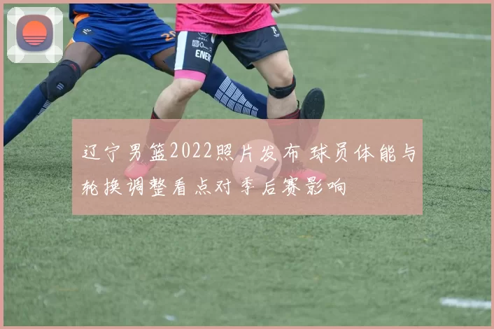 辽宁男篮2022照片发布 球员体能与轮换调整看点对季后赛影响