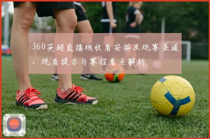 360英超直播线收看安排及观赛渠道、观看提示与赛程看点解析