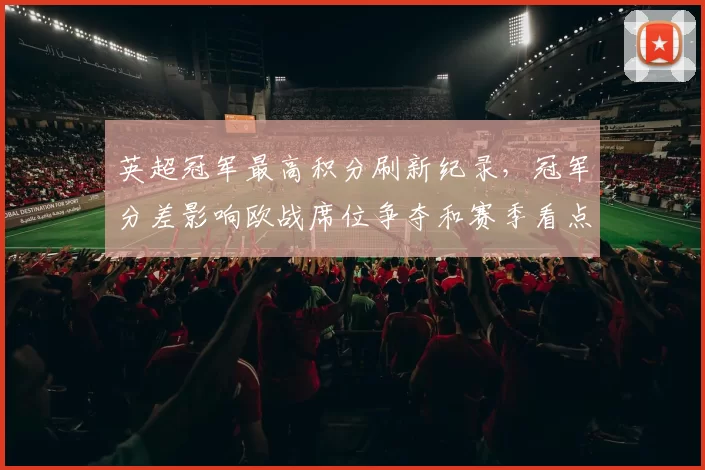 英超冠军最高积分刷新纪录，冠军分差影响欧战席位争夺和赛季看点