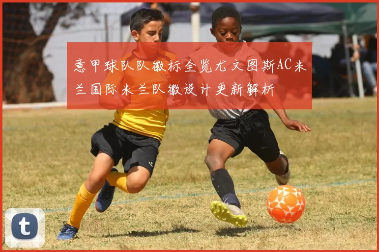 意甲球队队徽标全览尤文图斯AC米兰国际米兰队徽设计更新解析