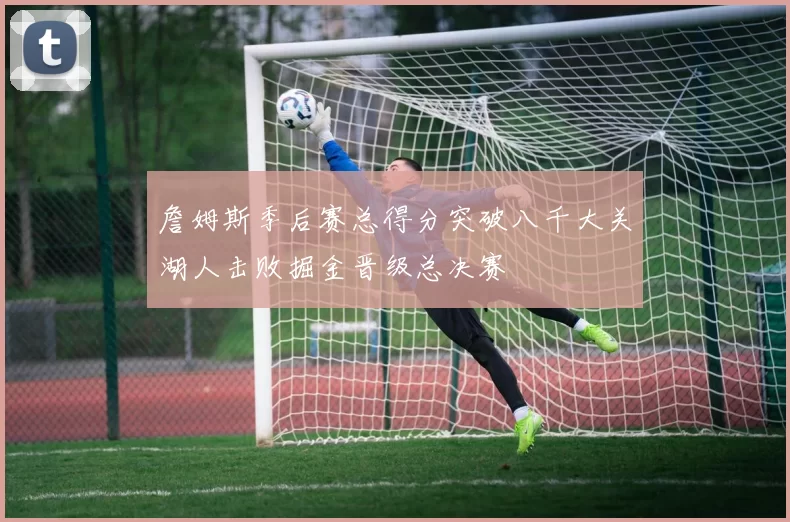 詹姆斯季后赛总得分突破八千大关湖人击败掘金晋级总决赛