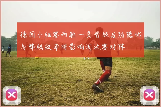 德国小组赛两胜一负晋级后防隐忧与锋线效率将影响淘汰赛对阵
