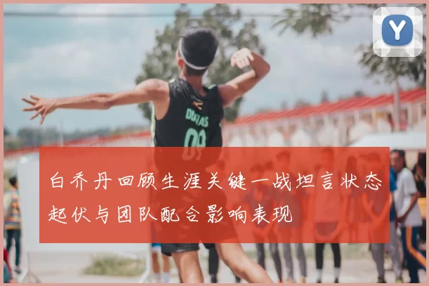 白乔丹回顾生涯关键一战坦言状态起伏与团队配合影响表现